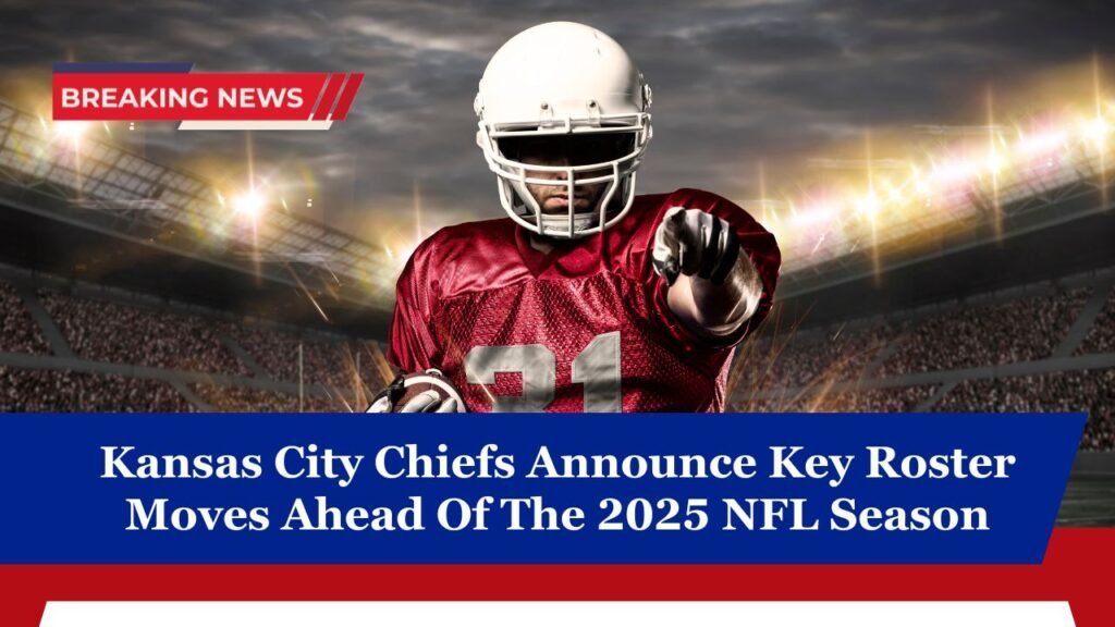 Kansas City Chiefs Announce Key Roster Moves Ahead Of The 2025 NFL Season