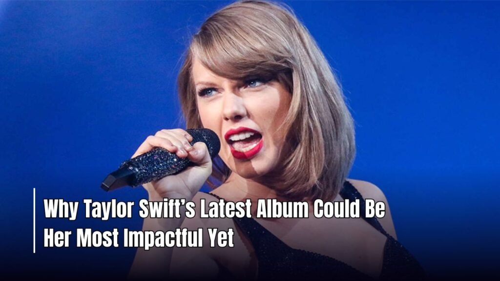 Why Taylor Swift’s Latest Album Could Be Her Most Impactful Yet